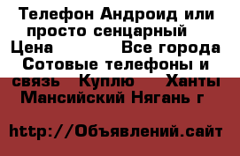 Телефон Андроид или просто сенцарный  › Цена ­ 1 000 - Все города Сотовые телефоны и связь » Куплю   . Ханты-Мансийский,Нягань г.
